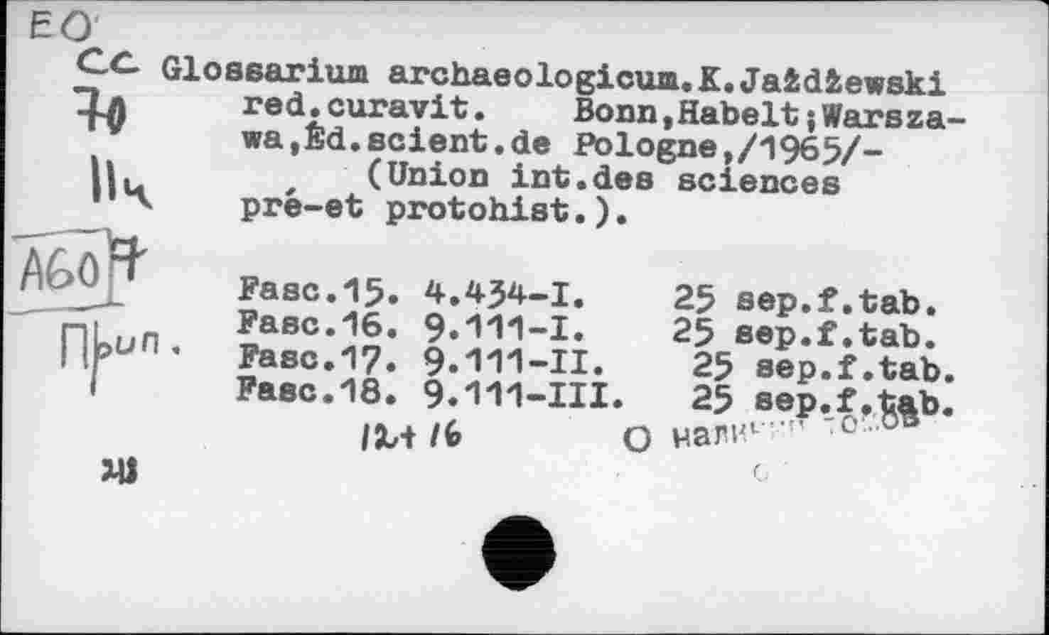 ﻿ЕО
S Ич
Glossarium archaeologicum.K.Jaidiewski red.curavit.	BonnjHabelt{Warsza-
wa,Ed. scient, de Pologne,/1965/-, (Union int.des sciences pre-et protohist.).
XU
Fasc.15. 4.434-І.	25 sep.f.tab.
Fase.16. 9.111-1.	25 sep.f.tab.
Fase.17. 9.111-II.	25 sep.f.tab.
Fase.18. 9.111-III.	25 sep.f,tab.
/М /(>	О налнг •' "° 0